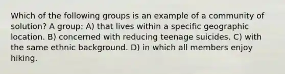 Which of the following groups is an example of a community of solution? A group: A) that lives within a specific geographic location. B) concerned with reducing teenage suicides. C) with the same ethnic background. D) in which all members enjoy hiking.