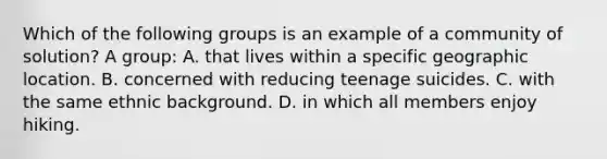 Which of the following groups is an example of a community of solution? A group: A. that lives within a specific geographic location. B. concerned with reducing teenage suicides. C. with the same ethnic background. D. in which all members enjoy hiking.