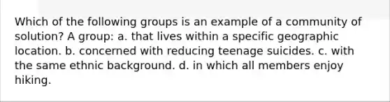 Which of the following groups is an example of a community of solution? A group: a. that lives within a specific geographic location. b. concerned with reducing teenage suicides. c. with the same ethnic background. d. in which all members enjoy hiking.