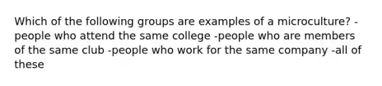 Which of the following groups are examples of a microculture? -people who attend the same college -people who are members of the same club -people who work for the same company -all of these