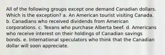 All of the following groups except one demand Canadian dollars. Which is the exception? a. An American tourist visiting Canada. b. Canadians who received dividends from American corporations. c. Texans who purchase Alberta beef. d. Americans who receive interest on their holdings of Canadian savings bonds. e. International speculators who think that the Canadian dollar will soon appreciate.