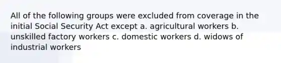 All of the following groups were excluded from coverage in the initial Social Security Act except a. agricultural workers b. unskilled factory workers c. domestic workers d. widows of industrial workers