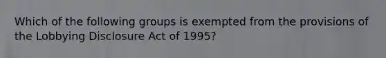 Which of the following groups is exempted from the provisions of the Lobbying Disclosure Act of 1995?