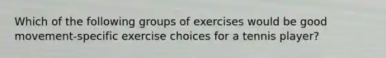 Which of the following groups of exercises would be good movement-specific exercise choices for a tennis player?