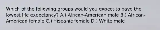 Which of the following groups would you expect to have the lowest life expectancy? A.) African-American male B.) African-American female C.) Hispanic female D.) White male