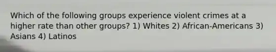 Which of the following groups experience violent crimes at a higher rate than other groups?​ 1) Whites 2) African-Americans 3) Asians 4) Latinos