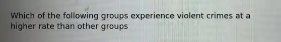 Which of the following groups experience violent crimes at a higher rate than other groups