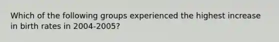 Which of the following groups experienced the highest increase in <a href='https://www.questionai.com/knowledge/khRffaLtCz-birth-rates' class='anchor-knowledge'>birth rates</a> in 2004-2005?