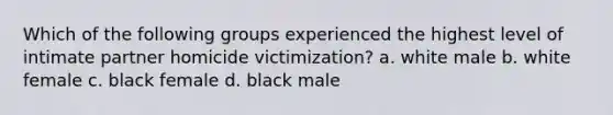 Which of the following groups experienced the highest level of intimate partner homicide victimization? a. white male b. white female c. black female d. black male