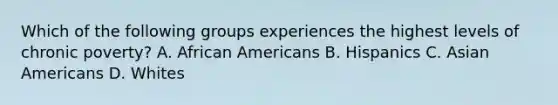 Which of the following groups experiences the highest levels of chronic poverty? A. African Americans B. Hispanics C. Asian Americans D. Whites