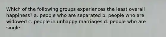 Which of the following groups experiences the least overall happiness? a. people who are separated b. people who are widowed c. people in unhappy marriages d. people who are single