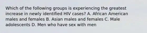 Which of the following groups is experiencing the greatest increase in newly identified HIV cases? A. African American males and females B. Asian males and females C. Male adolescents D. Men who have sex with men