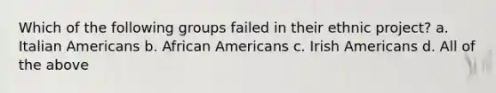 Which of the following groups failed in their ethnic project? a. Italian Americans b. African Americans c. Irish Americans d. All of the above