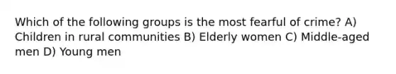 Which of the following groups is the most fearful of crime? A) Children in rural communities B) Elderly women C) Middle-aged men D) Young men