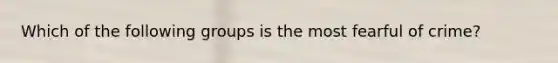 Which of the following groups is the most fearful of crime?