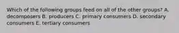 Which of the following groups feed on all of the other groups? A. decomposers B. producers C. primary consumers D. secondary consumers E. tertiary consumers