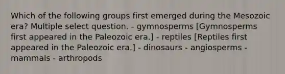 Which of the following groups first emerged during the Mesozoic era? Multiple select question. - gymnosperms [Gymnosperms first appeared in the Paleozoic era.] - reptiles [Reptiles first appeared in the Paleozoic era.] - dinosaurs - angiosperms - mammals - arthropods