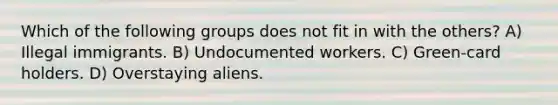 Which of the following groups does not fit in with the others? A) Illegal immigrants. B) Undocumented workers. C) Green-card holders. D) Overstaying aliens.