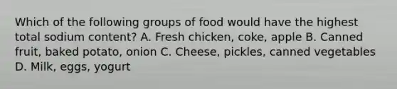 Which of the following groups of food would have the highest total sodium content? A. Fresh chicken, coke, apple B. Canned fruit, baked potato, onion C. Cheese, pickles, canned vegetables D. Milk, eggs, yogurt