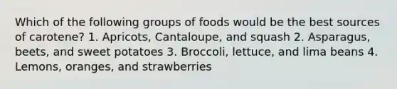 Which of the following groups of foods would be the best sources of carotene? 1. Apricots, Cantaloupe, and squash 2. Asparagus, beets, and sweet potatoes 3. Broccoli, lettuce, and lima beans 4. Lemons, oranges, and strawberries