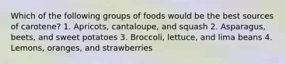 ​Which of the following groups of foods would be the best sources of carotene? 1.​ Apricots, cantaloupe, and squash 2.​ Asparagus, beets, and sweet potatoes 3.​ Broccoli, lettuce, and lima beans 4.​ Lemons, oranges, and strawberries​