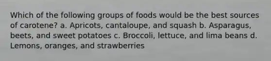 Which of the following groups of foods would be the best sources of carotene? a. Apricots, cantaloupe, and squash b. Asparagus, beets, and sweet potatoes c. Broccoli, lettuce, and lima beans d. Lemons, oranges, and strawberries