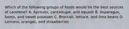 Which of the following groups of foods would be the best sources of carotene? A. Apricots, cantaloupe, and squash B. Asparagus, beets, and sweet potatoes C. Broccoli, lettuce, and lima beans D. Lemons, oranges, and strawberries