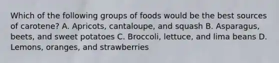 Which of the following groups of foods would be the best sources of carotene? A. Apricots, cantaloupe, and squash B. Asparagus, beets, and sweet potatoes C. Broccoli, lettuce, and lima beans D. Lemons, oranges, and strawberries