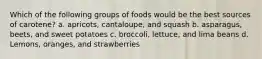 Which of the following groups of foods would be the best sources of carotene? a. apricots, cantaloupe, and squash b. asparagus, beets, and sweet potatoes c. broccoli, lettuce, and lima beans d. Lemons, oranges, and strawberries