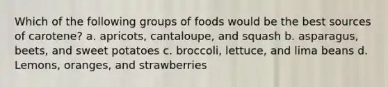 Which of the following groups of foods would be the best sources of carotene? a. apricots, cantaloupe, and squash b. asparagus, beets, and sweet potatoes c. broccoli, lettuce, and lima beans d. Lemons, oranges, and strawberries