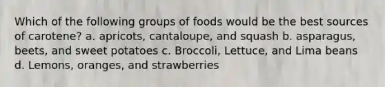 Which of the following groups of foods would be the best sources of carotene? a. apricots, cantaloupe, and squash b. asparagus, beets, and sweet potatoes c. Broccoli, Lettuce, and Lima beans d. Lemons, oranges, and strawberries