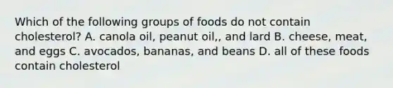 Which of the following groups of foods do not contain cholesterol? A. canola oil, peanut oil,, and lard B. cheese, meat, and eggs C. avocados, bananas, and beans D. all of these foods contain cholesterol