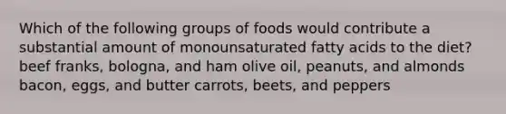 Which of the following groups of foods would contribute a substantial amount of monounsaturated fatty acids to the diet? beef franks, bologna, and ham olive oil, peanuts, and almonds bacon, eggs, and butter carrots, beets, and peppers