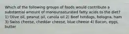 Which of the following groups of foods would contribute a substantial amount of monounsaturated fatty acids to the diet? 1) Olive oil, peanut oil, canola oil 2) Beef hotdogs, bologna, ham 3) Swiss cheese, cheddar cheese, blue cheese 4) Bacon, eggs, butter