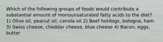 Which of the following groups of foods would contribute a substantial amount of monounsaturated fatty acids to the diet? 1) Olive oil, peanut oil, canola oil 2) Beef hotdogs, bologna, ham 3) Swiss cheese, cheddar cheese, blue cheese 4) Bacon, eggs, butter