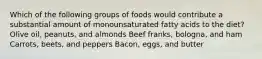 Which of the following groups of foods would contribute a substantial amount of monounsaturated fatty acids to the diet? Olive oil, peanuts, and almonds Beef franks, bologna, and ham Carrots, beets, and peppers Bacon, eggs, and butter