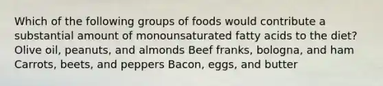 Which of the following groups of foods would contribute a substantial amount of monounsaturated fatty acids to the diet? Olive oil, peanuts, and almonds Beef franks, bologna, and ham Carrots, beets, and peppers Bacon, eggs, and butter