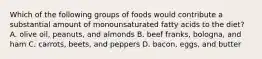 Which of the following groups of foods would contribute a substantial amount of monounsaturated fatty acids to the diet? A. olive oil, peanuts, and almonds B. beef franks, bologna, and ham C. carrots, beets, and peppers D. bacon, eggs, and butter