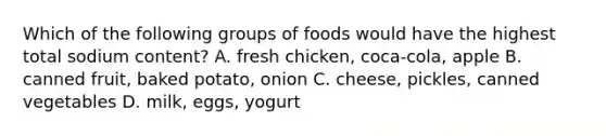 Which of the following groups of foods would have the highest total sodium content? A. fresh chicken, coca-cola, apple B. canned fruit, baked potato, onion C. cheese, pickles, canned vegetables D. milk, eggs, yogurt