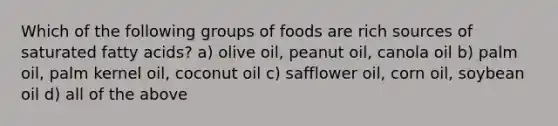 Which of the following groups of foods are rich sources of saturated fatty acids? a) olive oil, peanut oil, canola oil b) palm oil, palm kernel oil, coconut oil c) safflower oil, corn oil, soybean oil d) all of the above