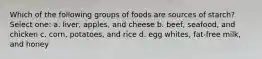 Which of the following groups of foods are sources of starch? Select one: a. liver, apples, and cheese b. beef, seafood, and chicken c. corn, potatoes, and rice d. egg whites, fat-free milk, and honey