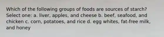 Which of the following groups of foods are sources of starch? Select one: a. liver, apples, and cheese b. beef, seafood, and chicken c. corn, potatoes, and rice d. egg whites, fat-free milk, and honey