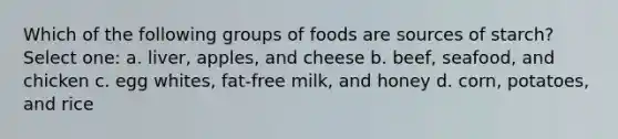 Which of the following groups of foods are sources of starch? Select one: a. liver, apples, and cheese b. beef, seafood, and chicken c. egg whites, fat-free milk, and honey d. corn, potatoes, and rice