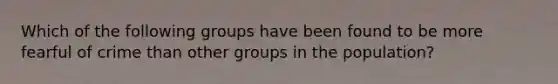 Which of the following groups have been found to be more fearful of crime than other groups in the population?