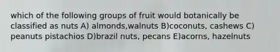 which of the following groups of fruit would botanically be classified as nuts A) almonds,walnuts B)coconuts, cashews C) peanuts pistachios D)brazil nuts, pecans E)acorns, hazelnuts