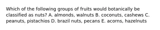 Which of the following groups of fruits would botanically be classified as nuts? A. almonds, walnuts B. coconuts, cashews C. peanuts, pistachios D. brazil nuts, pecans E. acorns, hazelnuts