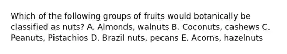 Which of the following groups of fruits would botanically be classified as nuts? A. Almonds, walnuts B. Coconuts, cashews C. Peanuts, Pistachios D. Brazil nuts, pecans E. Acorns, hazelnuts