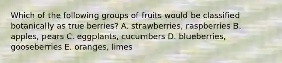 Which of the following groups of fruits would be classified botanically as true berries? A. strawberries, raspberries B. apples, pears C. eggplants, cucumbers D. blueberries, gooseberries E. oranges, limes