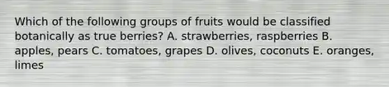 Which of the following groups of fruits would be classified botanically as true berries? A. strawberries, raspberries B. apples, pears C. tomatoes, grapes D. olives, coconuts E. oranges, limes