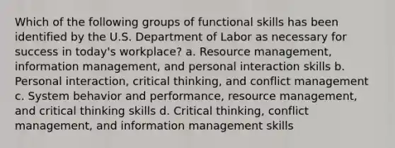 Which of the following groups of functional skills has been identified by the U.S. Department of Labor as necessary for success in today's workplace? a. Resource management, information management, and personal interaction skills b. Personal interaction, critical thinking, and conflict management c. System behavior and performance, resource management, and critical thinking skills d. Critical thinking, conflict management, and information management skills